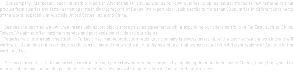  Our company, Marmoser, leader in marble export in Afyonkarahisar city, as well as our own quarries, supplies natural stones as raw material or final product from quarries and factories that operate in diverse regions of Turkey. We export block, slab and tile to more than 30 countries in different continents of the world, especially in Australia,United States, India and China. Besides the quarries we own, we intensively export blocks through sales agreements while expanding our client portfolio in Far East, such as China, Taiwan. We aim to offer maximum service and post -sale satisfaction to our clients. Together with our established staff in Turkey’s key marble production region,our company is always investing on the quarries we are working and will work with. Attending the prestigious exhibitions all around the world we bring the new stones that are excavated from different regions of Anatolia to the world market. Our mission is to asist the architects, constructors and project-owners in their projects by supplying them the high quality Marble, being the symbol of nature and elegance in buildings and hence enrich their designs with unique colors of Anatolian Natural stones.